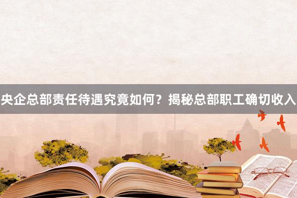 央企总部责任待遇究竟如何？揭秘总部职工确切收入