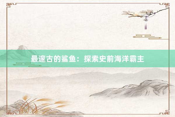 最邃古的鲨鱼：探索史前海洋霸主